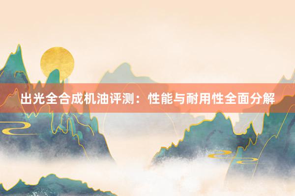 出光全合成机油评测：性能与耐用性全面分解